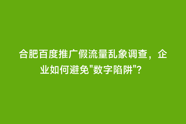 合肥百度推广假流量乱象调查，企业如何避免"数字陷阱"？